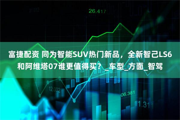 富捷配资 同为智能SUV热门新品，全新智己LS6和阿维塔07谁更值得买？_车型_方面_智驾
