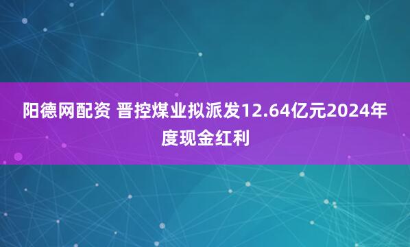 阳德网配资 晋控煤业拟派发12.64亿元2024年度现金红利