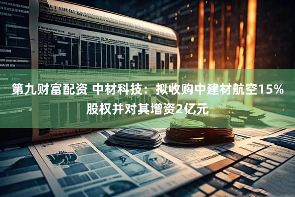 第九财富配资 中材科技：拟收购中建材航空15%股权并对其增资2亿元