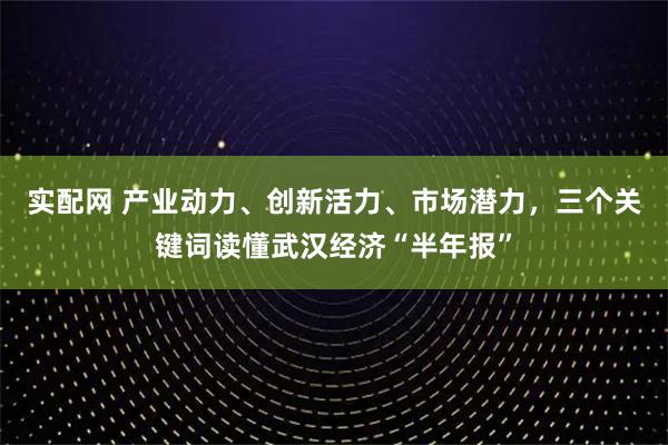 实配网 产业动力、创新活力、市场潜力，三个关键词读懂武汉经济“半年报”