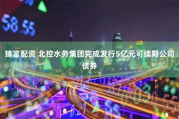 臻富配资 北控水务集团完成发行5亿元可续期公司债券