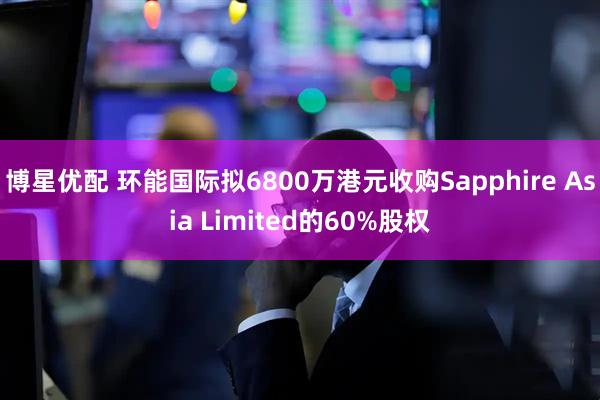 博星优配 环能国际拟6800万港元收购Sapphire Asia Limited的60%股权