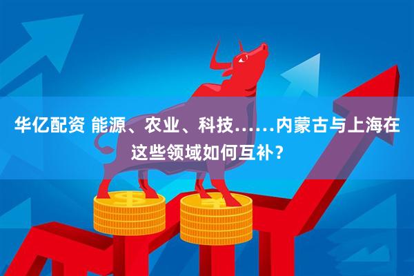 华亿配资 能源、农业、科技……内蒙古与上海在这些领域如何互补？