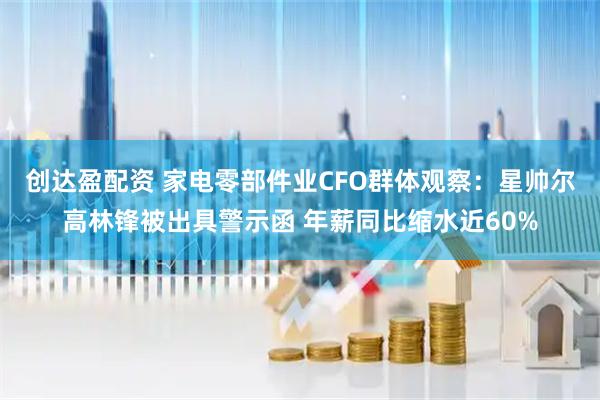 创达盈配资 家电零部件业CFO群体观察：星帅尔高林锋被出具警示函 年薪同比缩水近60%