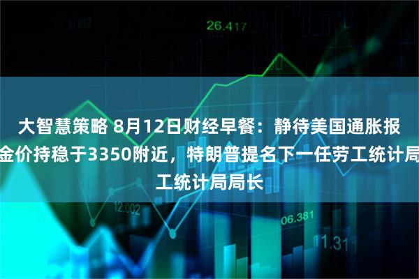 大智慧策略 8月12日财经早餐：静待美国通胀报告，金价持稳于3350附近，特朗普提名下一任劳工统计局局长