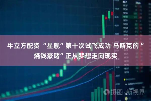 牛立方配资 “星舰”第十次试飞成功 马斯克的“烧钱豪赌”正从梦想走向现实