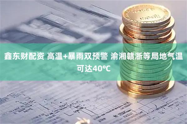 鑫东财配资 高温+暴雨双预警 渝湘赣浙等局地气温可达40℃