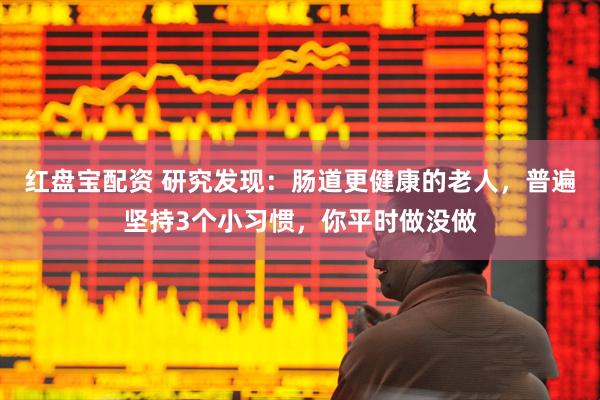 红盘宝配资 研究发现：肠道更健康的老人，普遍坚持3个小习惯，你平时做没做