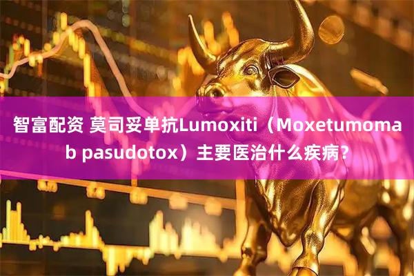 智富配资 莫司妥单抗Lumoxiti（Moxetumomab pasudotox）主要医治什么疾病？