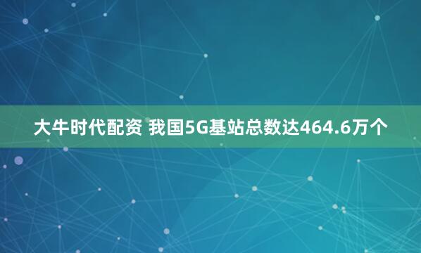 大牛时代配资 我国5G基站总数达464.6万个