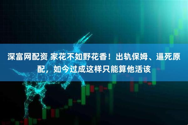 深富网配资 家花不如野花香！出轨保姆、逼死原配，如今过成这样只能算他活该