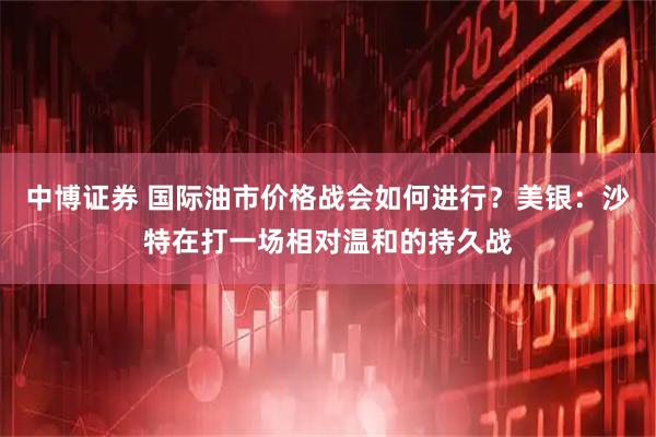 中博证券 国际油市价格战会如何进行？美银：沙特在打一场相对温和的持久战
