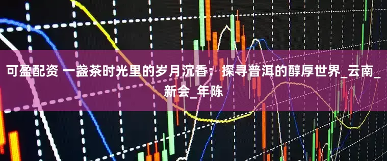 可盈配资 一盏茶时光里的岁月沉香：探寻普洱的醇厚世界_云南_新会_年陈