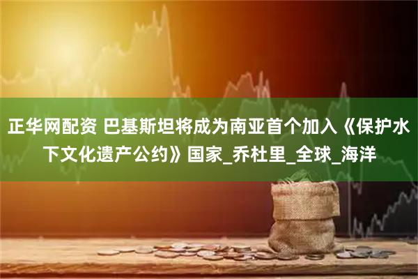 正华网配资 巴基斯坦将成为南亚首个加入《保护水下文化遗产公约》国家_乔杜里_全球_海洋