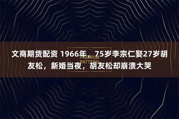 文商期货配资 1966年，75岁李宗仁娶27岁胡友松，新婚当夜，胡友松却崩溃大哭